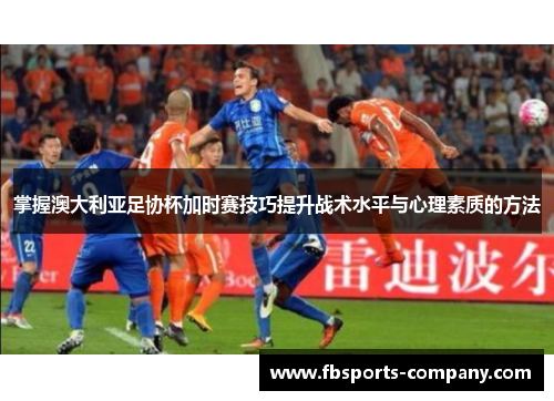 掌握澳大利亚足协杯加时赛技巧提升战术水平与心理素质的方法