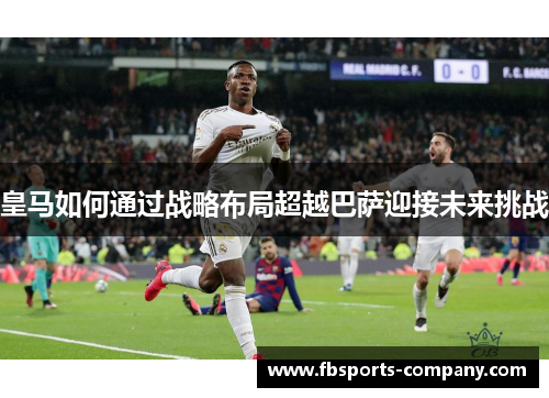 皇马如何通过战略布局超越巴萨迎接未来挑战
