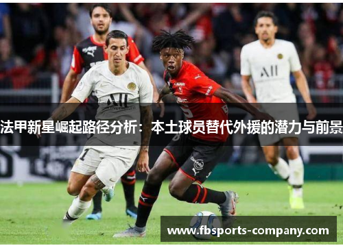 法甲新星崛起路径分析：本土球员替代外援的潜力与前景