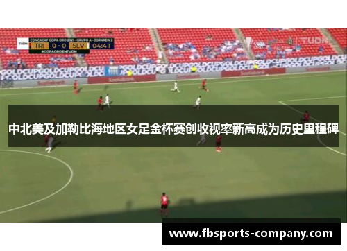 中北美及加勒比海地区女足金杯赛创收视率新高成为历史里程碑