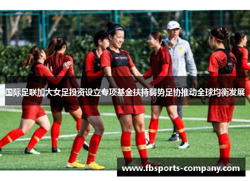 国际足联加大女足投资设立专项基金扶持弱势足协推动全球均衡发展