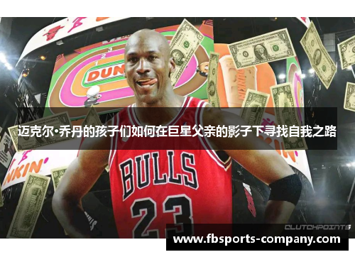 迈克尔·乔丹的孩子们如何在巨星父亲的影子下寻找自我之路