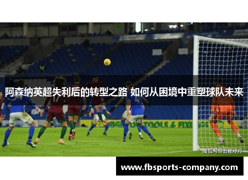 阿森纳英超失利后的转型之路 如何从困境中重塑球队未来