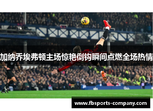 加纳乔埃弗顿主场惊艳倒钩瞬间点燃全场热情